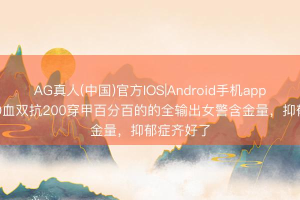 AG真人(中国)官方IOS|Android手机app下载 5000血双抗200穿甲百分百的的全输出女警含金量，抑郁症齐好了