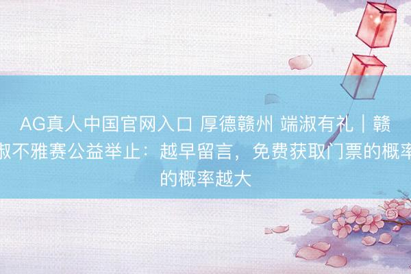 AG真人中国官网入口 厚德赣州 端淑有礼｜赣超端淑不雅赛公益举止：越早留言，免费获取门票的概率越大