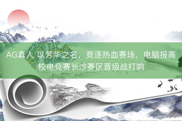 AG真人 以芳华之名,竞逐热血赛场,电脑报高校电竞赛长沙赛区晋级战打响