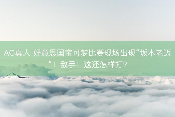 AG真人 好意思国宝可梦比赛现场出现“坂木老迈”！敌手：这还怎样打？