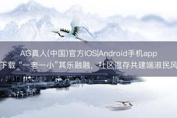 AG真人(中国)官方IOS|Android手机app下载 “一老一小”其乐融融，社区温存共建端淑民风