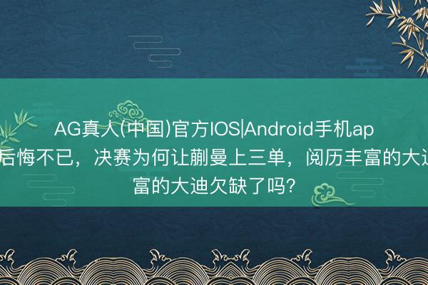 AG真人(中国)官方IOS|Android手机app下载 马琳后悔不已，决赛为何让蒯曼上三单，阅历丰富的大迪欠缺了吗？