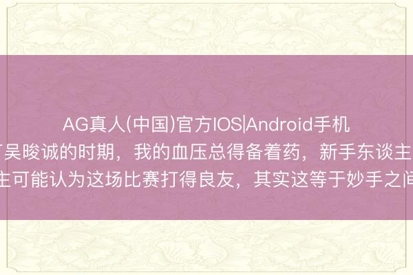 AG真人(中国)官方IOS|Android手机app下载 每次看王楚钦打吴晙诚的时期,我的血压总得备着药,新手东谈主可能认为这场比赛打得良友,其实这等于妙手之间的较量,确凿的壅塞小觑
