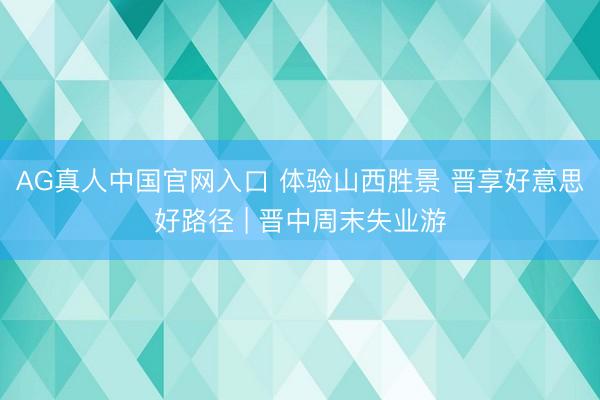 AG真人中国官网入口 体验山西胜景 晋享好意思好路径 | 晋中周末失业游