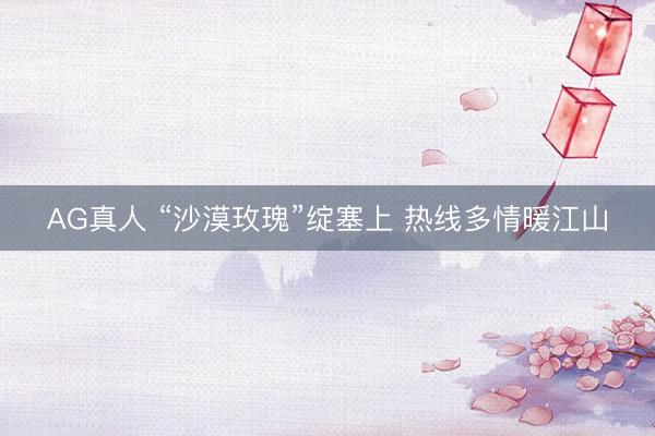 AG真人 “沙漠玫瑰”绽塞上 热线多情暖江山