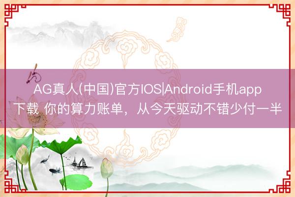 AG真人(中国)官方IOS|Android手机app下载 你的算力账单,从今天驱动不错少付一半