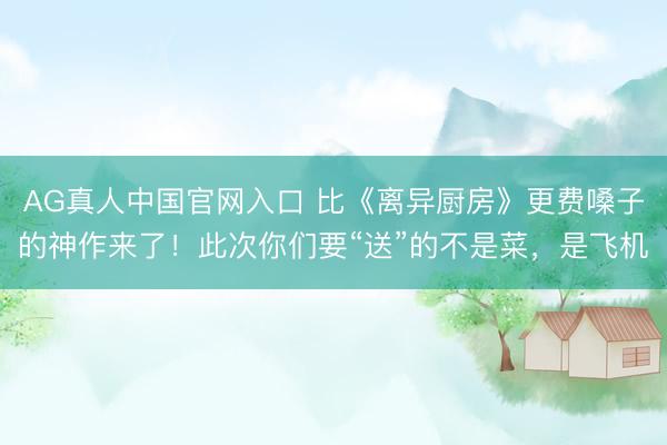AG真人中国官网入口 比《离异厨房》更费嗓子的神作来了！此次你们要“送”的不是菜，是飞机