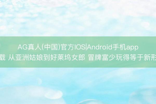 AG真人(中国)官方IOS|Android手机app下载 从亚洲姑娘到好莱坞女郎 冒牌富少玩得等于新形状