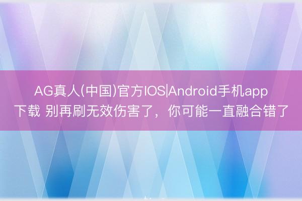 AG真人(中国)官方IOS|Android手机app下载 别再刷无效伤害了,你可能一直融合错了