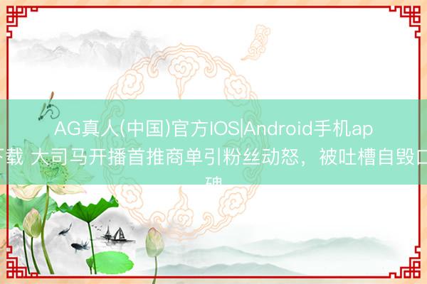 AG真人(中国)官方IOS|Android手机app下载 大司马开播首推商单引粉丝动怒，被吐槽自毁口碑