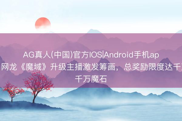 AG真人(中国)官方IOS|Android手机app下载 网龙《魔域》升级主播激发筹画,总奖励限度达千万魔石