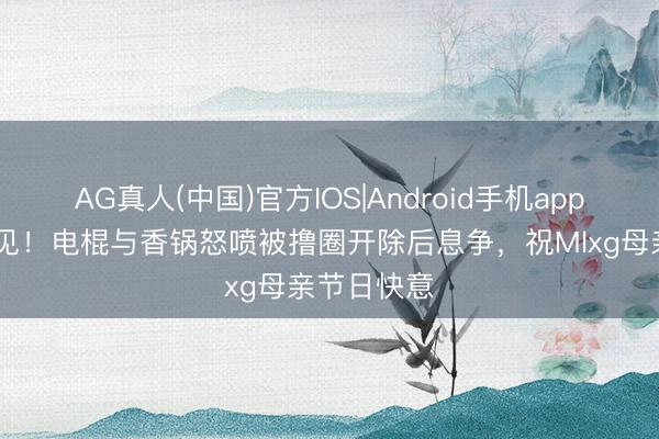 AG真人(中国)官方IOS|Android手机app下载 活久见!电棍与香锅怒喷被撸圈开除后息争,祝Mlxg母亲节日快意