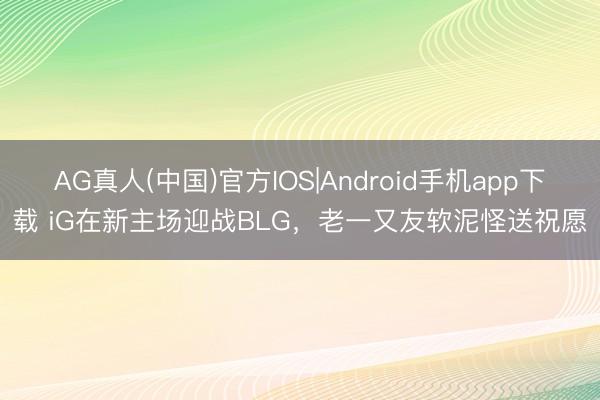 AG真人(中国)官方IOS|Android手机app下载 iG在新主场迎战BLG，老一又友软泥怪送祝愿