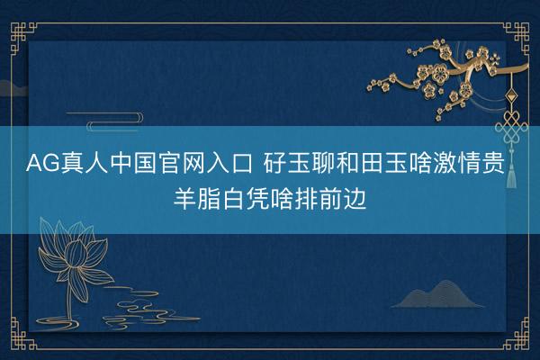 AG真人中国官网入口 矷玉聊和田玉啥激情贵 羊脂白凭啥排前边