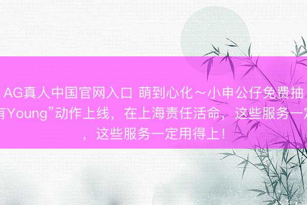 AG真人中国官网入口 萌到心化～小申公仔免费抽！“申活有Young”动作上线，在上海责任活命，这些服务一定用得上！