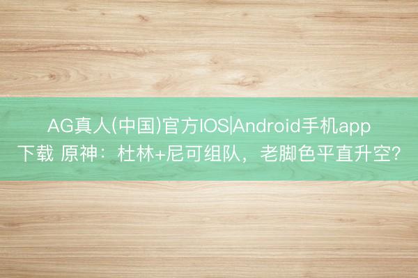 AG真人(中国)官方IOS|Android手机app下载 原神：杜林+尼可组队，老脚色平直升空？