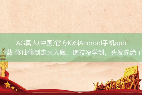 AG真人(中国)官方IOS|Android手机app下载 修仙修到走火入魔，绝技没学到，头发先绝了