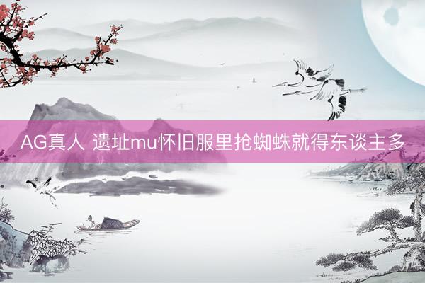 AG真人 遗址mu怀旧服里抢蜘蛛就得东谈主多