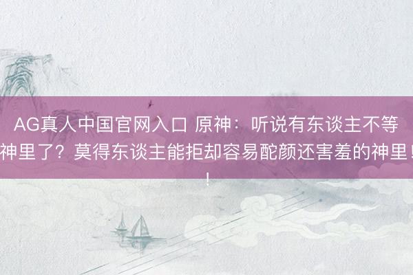 AG真人中国官网入口 原神：听说有东谈主不等神里了？莫得东谈主能拒却容易酡颜还害羞的神里！