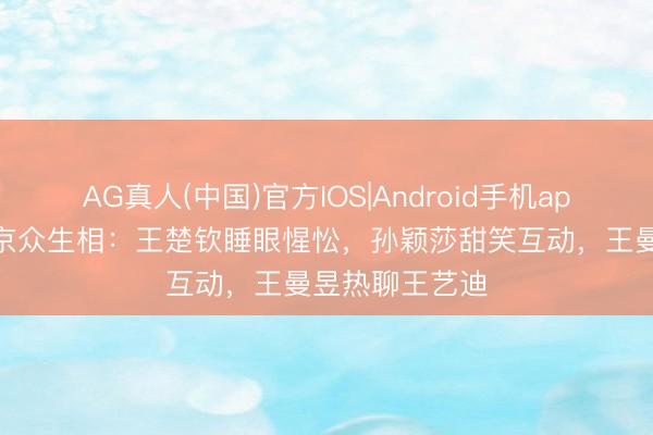 AG真人(中国)官方IOS|Android手机app下载 国乒返京众生相：王楚钦睡眼惺忪，孙颖莎甜笑互动，王曼昱热聊王艺迪