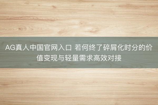 AG真人中国官网入口 若何终了碎屑化时分的价值变现与轻量需求高效对接
