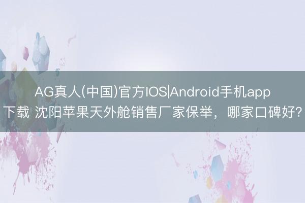 AG真人(中国)官方IOS|Android手机app下载 沈阳苹果天外舱销售厂家保举，哪家口碑好？
