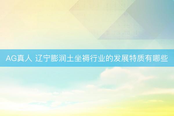 AG真人 辽宁膨润土坐褥行业的发展特质有哪些