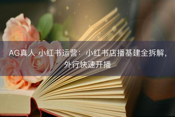 AG真人 小红书运营：小红书店播基建全拆解，外行快速开播