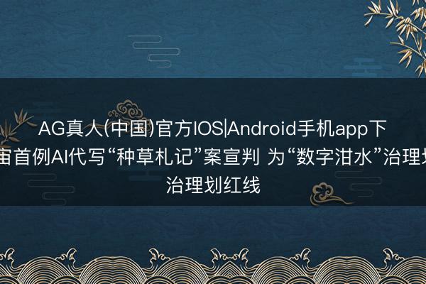 AG真人(中国)官方IOS|Android手机app下载 宇宙首例AI代写“种草札记”案宣判 为“数字泔水”治理划红线