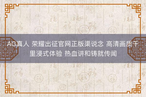 AG真人 荣耀出征官网正版渠说念 高清画质千里浸式体验 热血讲和铸就传闻