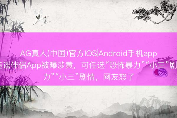 AG真人(中国)官方IOS|Android手机app下载 多款AI造谣伴侣App被曝涉黄,可任选“恐怖暴力”“小三”剧情,网友怒了
