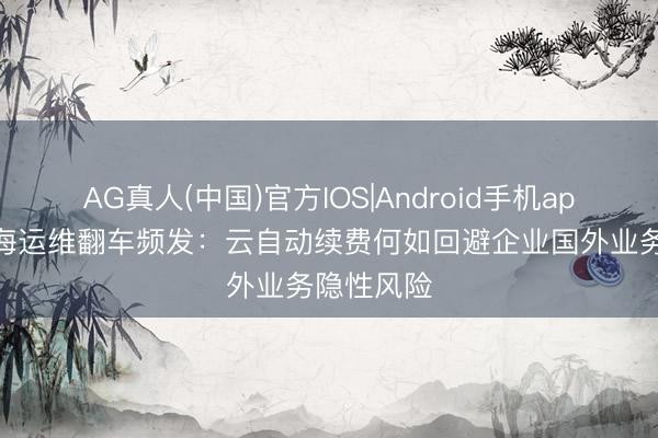 AG真人(中国)官方IOS|Android手机app下载 出海运维翻车频发：云自动续费何如回避企业国外业务隐性风险
