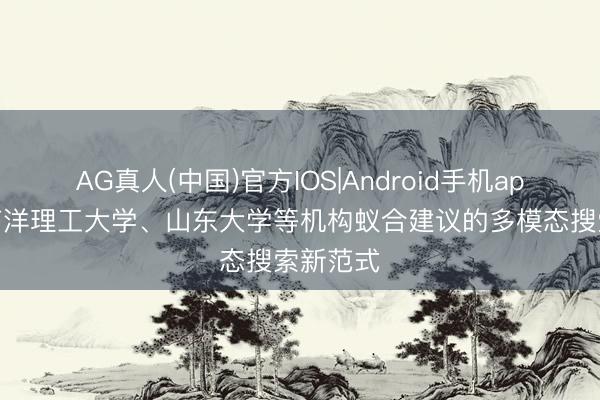 AG真人(中国)官方IOS|Android手机app下载 南洋理工大学、山东大学等机构蚁合建议的多模态搜索新范式