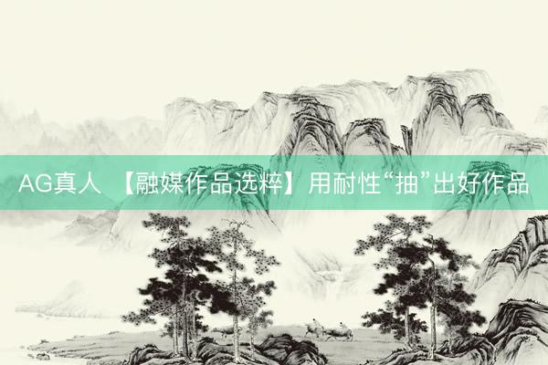 AG真人 【融媒作品选粹】用耐性“抽”出好作品