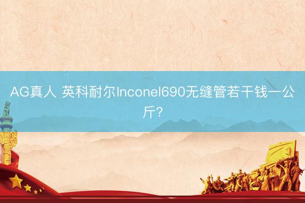 AG真人 英科耐尔Inconel690无缝管若干钱一公斤?