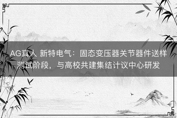 AG真人 新特电气:固态变压器关节器件送样测试阶段,与高校共建集结计议中心研发