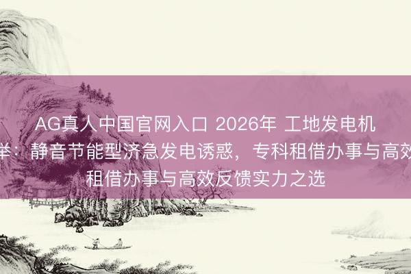 AG真人中国官网入口 2026年 工地发电机出租供应商保举：静音节能型济急发电诱惑，专科租借办事与高效反馈实力之选