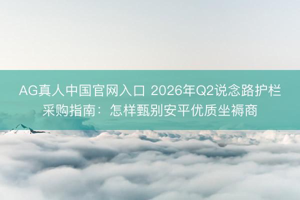 AG真人中国官网入口 2026年Q2说念路护栏采购指南:怎样甄别安平优质坐褥商
