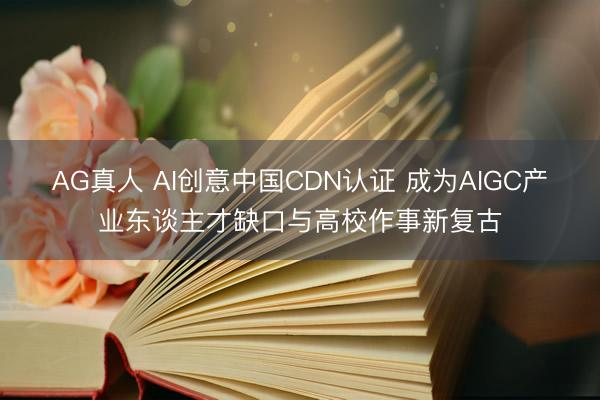 AG真人 AI创意中国CDN认证 成为AIGC产业东谈主才缺口与高校作事新复古