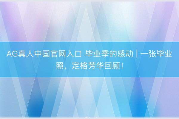 AG真人中国官网入口 毕业季的感动 | 一张毕业照，定格芳华回顾！