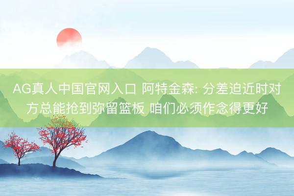 AG真人中国官网入口 阿特金森: 分差迫近时对方总能抢到弥留篮板 咱们必须作念得更好