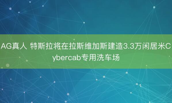 AG真人 特斯拉将在拉斯维加斯建造3.3万闲居米Cybercab专用洗车场