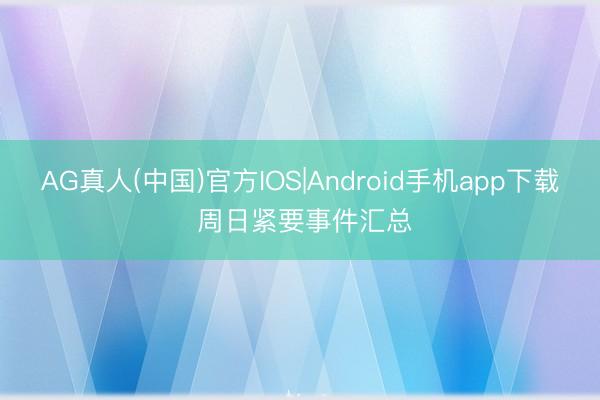 AG真人(中国)官方IOS|Android手机app下载 周日紧要事件汇总