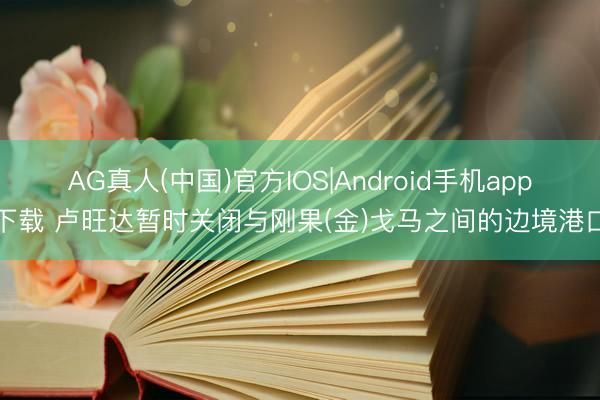AG真人(中国)官方IOS|Android手机app下载 卢旺达暂时关闭与刚果(金)戈马之间的边境港口