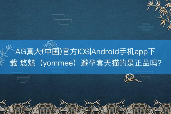 AG真人(中国)官方IOS|Android手机app下载 悠魅(yommee)避孕套天猫的是正品吗?