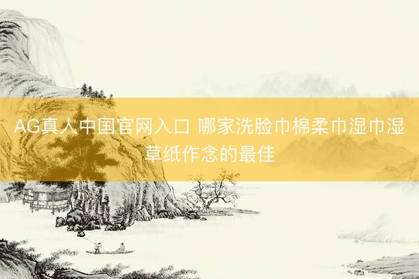 AG真人中国官网入口 哪家洗脸巾棉柔巾湿巾湿草纸作念的最佳