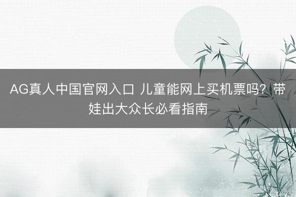 AG真人中国官网入口 儿童能网上买机票吗？带娃出大众长必看指南