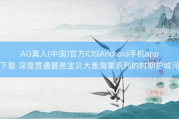 AG真人(中国)官方IOS|Android手机app下载 深度贯通碧芭宝贝大鱼海棠系列的时期护城河
