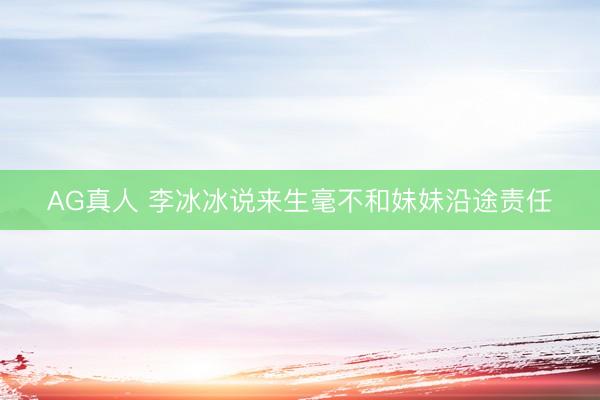 AG真人 李冰冰说来生毫不和妹妹沿途责任