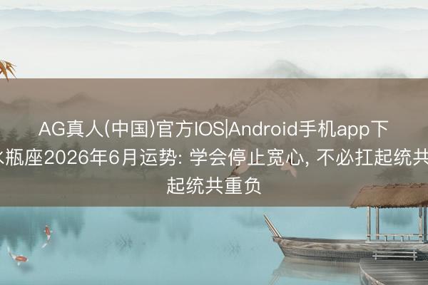 AG真人(中国)官方IOS|Android手机app下载 水瓶座2026年6月运势: 学会停止宽心， 不必扛起统共重负